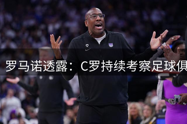 罗马诺透露：C罗持续考察足球俱乐部投资机会